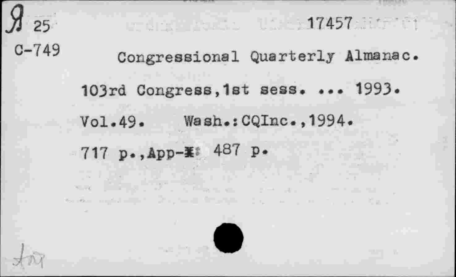 ﻿25
C-749
17457
Congressional Quarterly Almanac. 103rd Congress,1st sess. ... 1993* Vol.49.	Wash.:CQInc.,1994.
717 p.,App-*J 487 p.